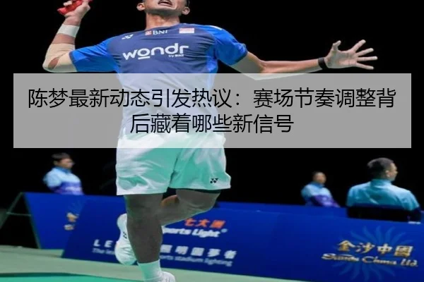 陈梦最新动态引发热议：赛场节奏调整背后藏着哪些新信号